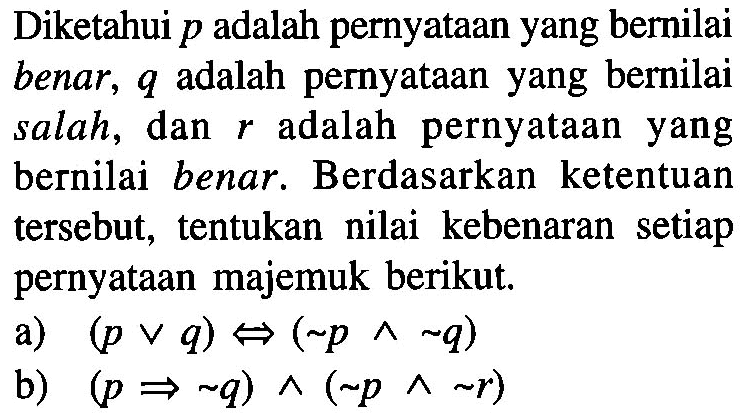 Diketahui p adalah pernyataan yang bernilai benar,  q  adalah pernyataan yang bernilai salah, dan  r  adalah pernyataan yang bernilai benar. Berdasarkan ketentuan tersebut, tentukan nilai kebenaran setiap pernyataan majemuk berikut. a)  (p v q) <=>(~ p^ ~ q) b)  (p => ~ q)^(~ p^ ~ r) 