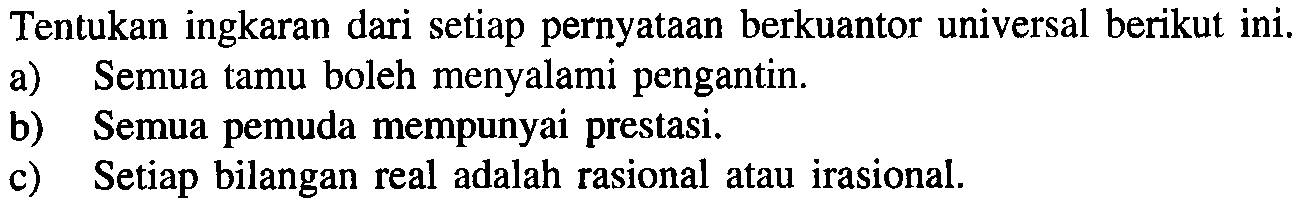 Tentukan ingkaran dari setiap pernyataan berkuantor universal berikut ini.a) Semua tamu boleh menyalami pengantin.b) Semua pemuda mempunyai prestasi.c) Setiap bilangan real adalah rasional atau irasional.