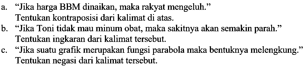 a. "Jika harga BBM dinaikan, maka rakyat mengeluh."
Tentukan kontraposisi dari kalimat di atas.
b. "Jika Toni tidak mau minum obat, maka sakitnya akan semakin parah." 
Tentukan ingkaran dari kalimat tersebut.
c. "Jika suatu grafik merupakan fungsi parabola maka bentuknya melengkung." 
Tentukan negasi dari kalimat tersebut.