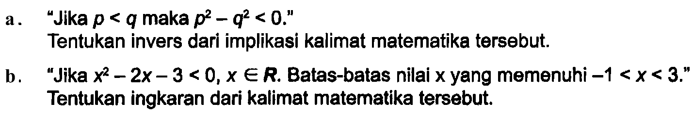 a. "Jika  p<q  maka  p^2 - q^2 <0 . ."
Tentukan invers dari implikasi kalimat matematika tersebut.
b. "Jika  x^2 - 2x - 3 <0, x in R . Batas-batas nilai  x  yang memenuhi  -1<x<3 ." Tentukan ingkaran dari kalimat matematika tersebut.