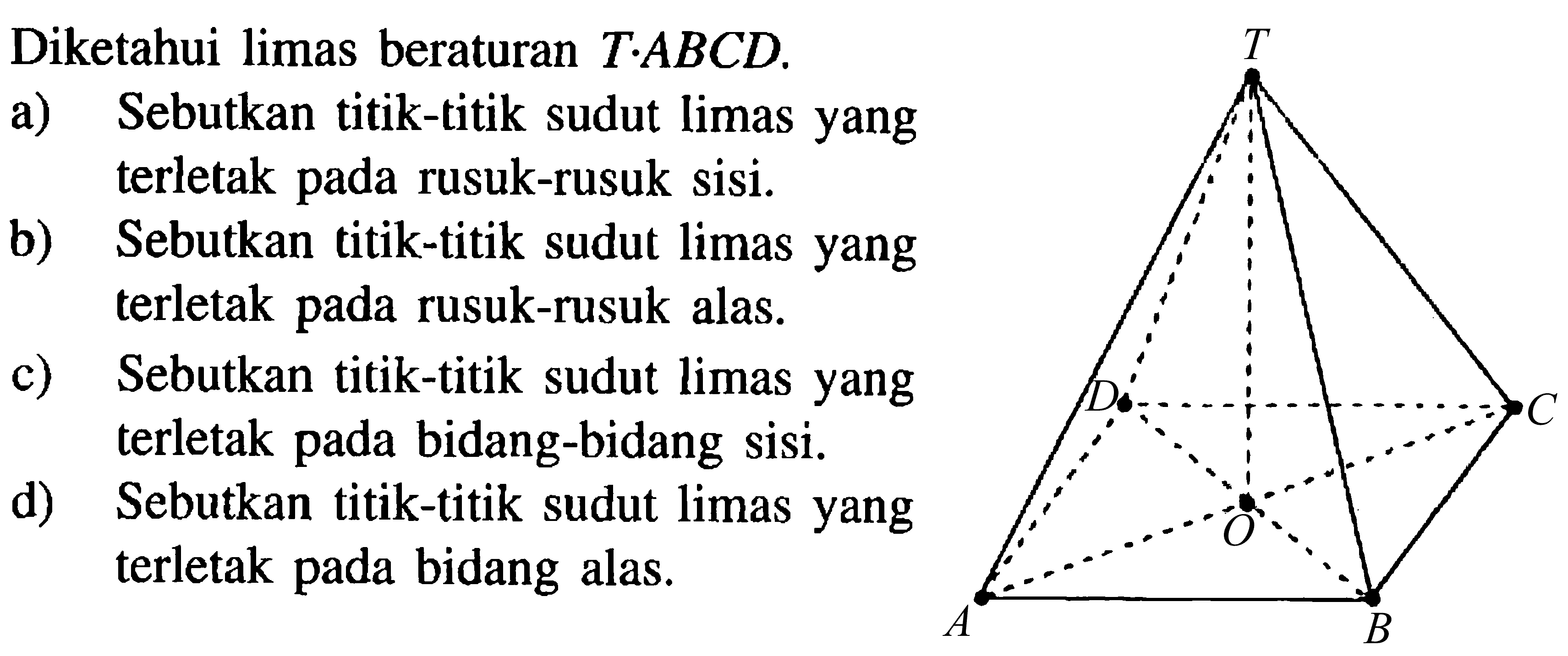 Diketahui limas beraturan T.ABCD. a) Sebutkan titik-titik sudut limas yang terletak pada rusuk-rusuk sisi. b) Sebutkan titik-titik sudut limas yang terletak pada rusuk-rusuk alas. c) Sebutkan titik-titik sudut limas yang terletak pada bidang-bidang sisi. d) Sebutkan titik-titik sudut limas yang terletak pada bidang alas.