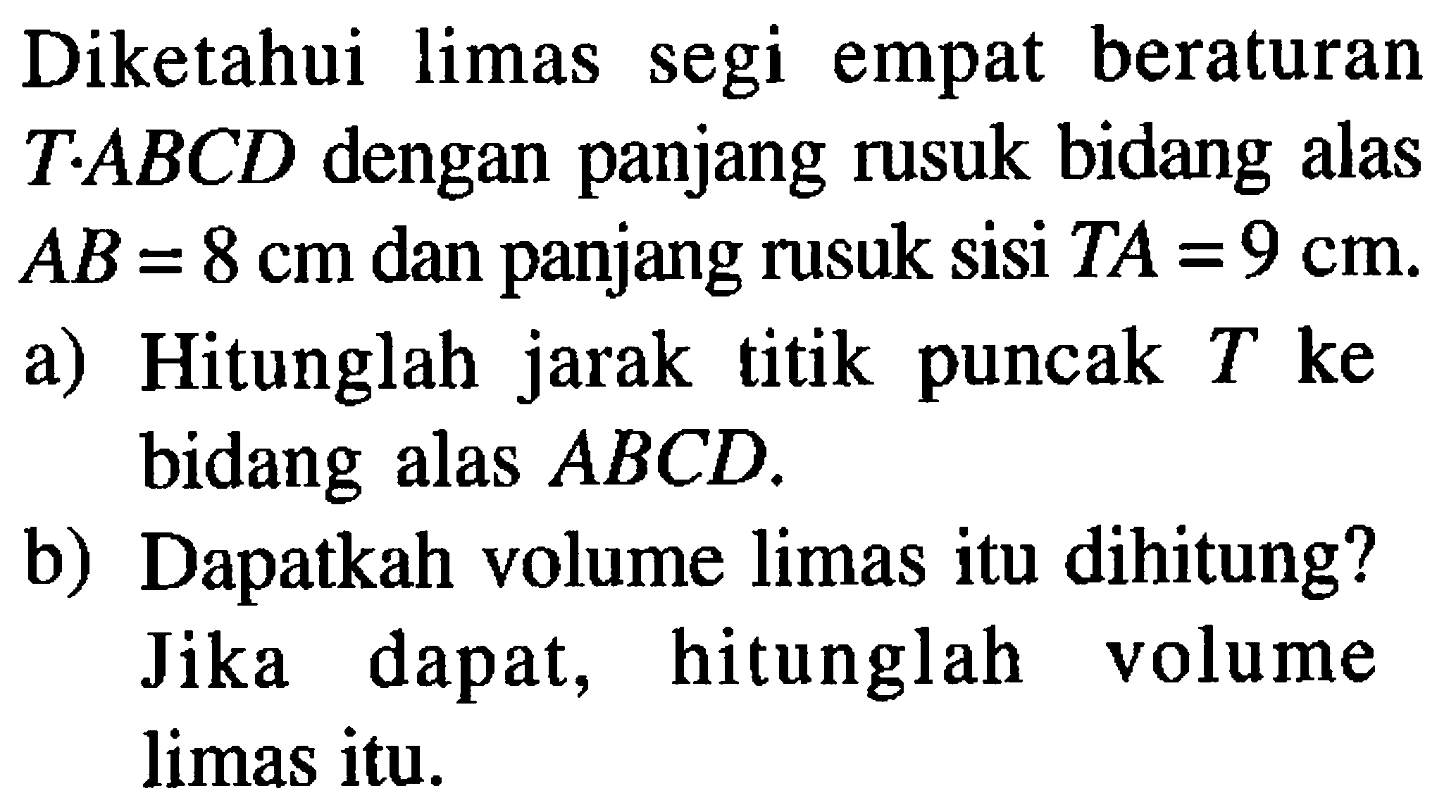 Diketahui limas segi empat beraturan T.ABCD dengan panjang rusuk bidang alas AB=8 cm dan panjang rusuk sisi TA=9 cm. a) Hitunglah jarak titik puncak T ke bidang alas ABCD. b) Dapatkah volume limas itu dihitung? Jika dapat, hitunglah volume limas itu.