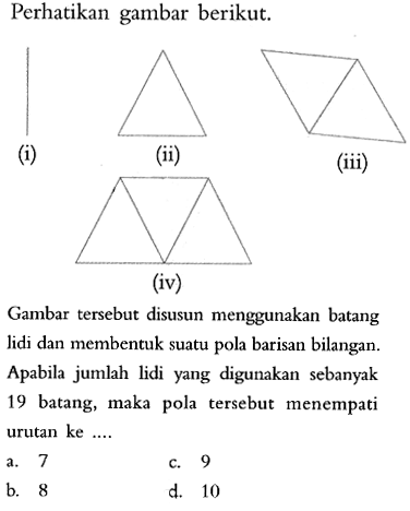 Perhatikan gambar berikut. Gambar tersebut disusun menggunakan batang lidi dan membentuk suatu pola barisan bilangan. Apabila jumlah lidi yang digunakan sebanyak 19 batang, maka pola tersebut menempati urutan ke ....