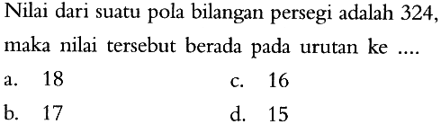 Nilai dari suatu pola bilangan persegi adalah 324, maka nilai tersebut berada pada urutan ke... a. 18 c. 16 b. 17 d. 15