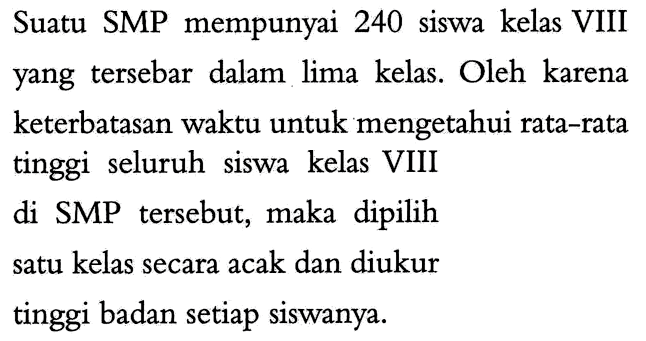 Suatu SMP mempunyai 240 siswa kelas VIII yang tersebar dalam lima kelas. Oleh karena keterbatasan waktu untuk mengetahui rata-rata tinggi seluruh siswa kelas VIII
di SMP tersebut, maka dipilih satu kelas secara acak dan diukur tinggi badan setiap siswanya.