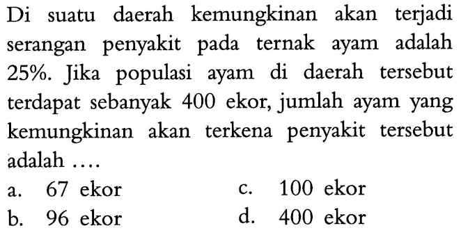 Di suatu daerah kemungkinan akan terjadi serangan penyakit pada ternak ayam adalah 25%. Jika populasi ayam di daerah tersebut terdapat sebanyak 400 ekor, jumlah ayam yang kemungkinan akan terkena penyakit tersebut adalah ....