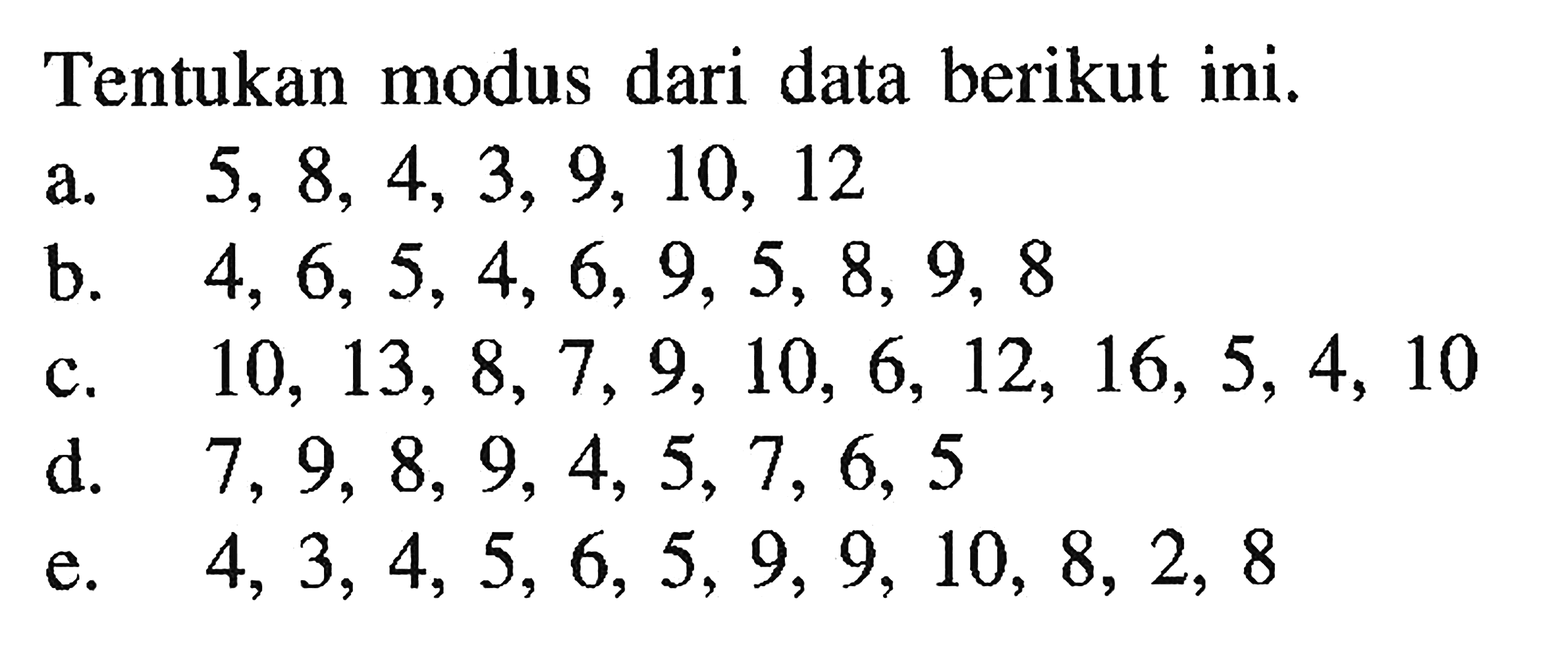 Tentukan modus dari data berikut ini. a. 5, 8, 4, 3, 9, 10, 12 b. 4, 6,5, 4, 6, 9, 5, 8, 9, 8 c. 10, 13, 8, 7, 9, 10, 6, 12, 16, 5, 4, 10 d. 7, 9, 8, 9, 4, 5, 7, 6, 5 e. 4, 3, 4, 5, 6, 5, 9, 9, 10, 8, 2, 8