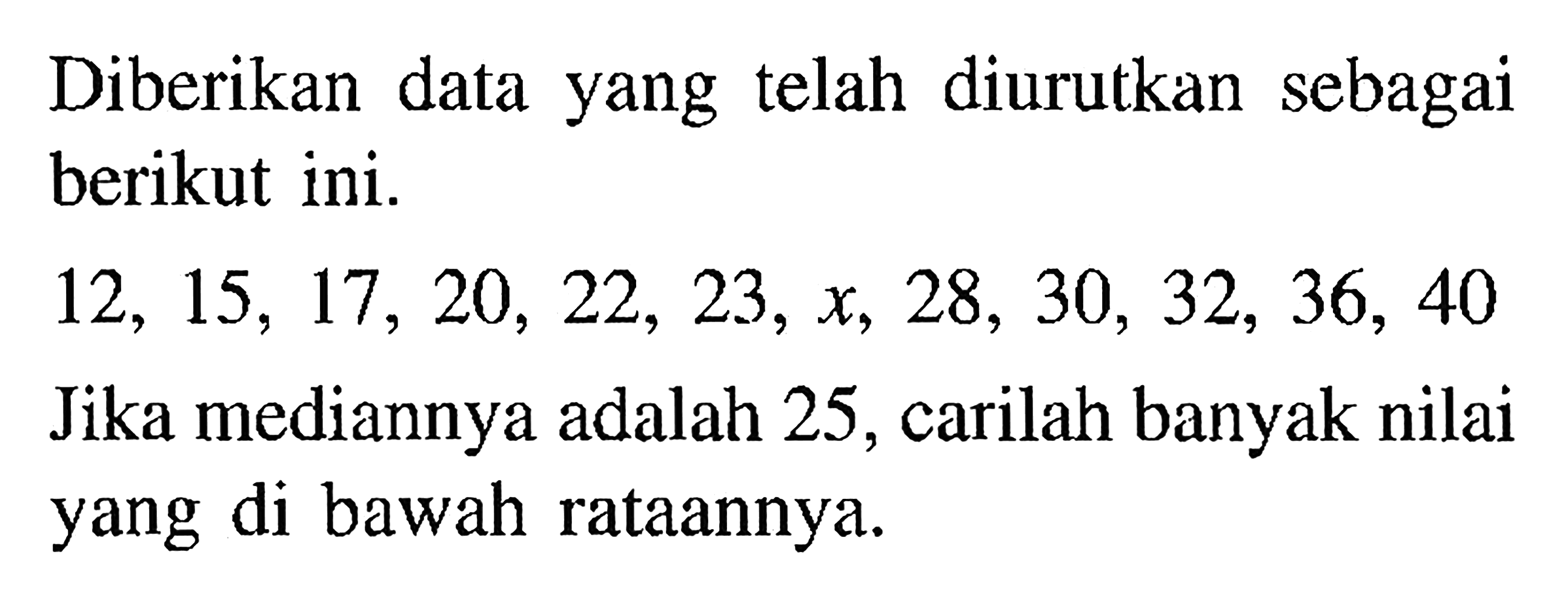 Diberikan data yang telah diurutkan sebagai berikut ini. 12, 15, 17, 20, 22, 23, x, 28, 30, 32, 36, 40 Jika mediannya adalah 25, carilah banyak nilai yang di bawah rataannya.