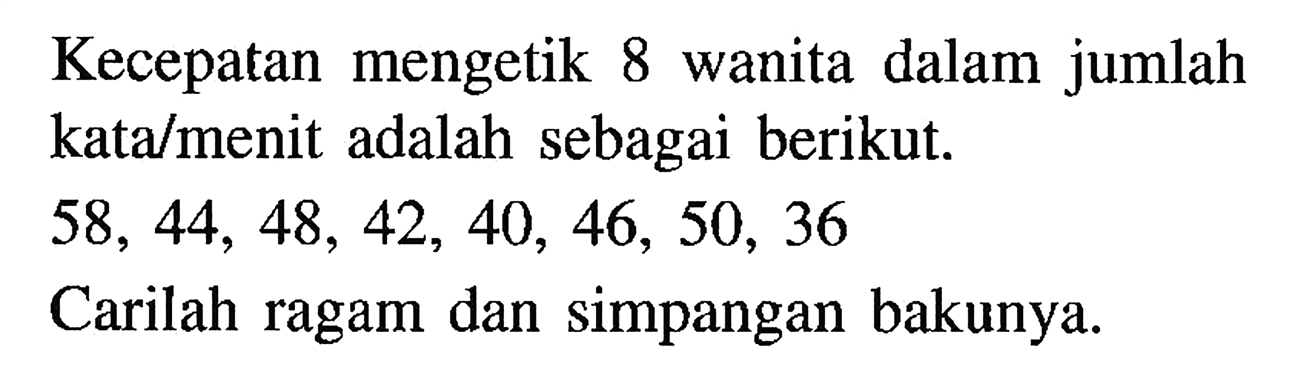 Kecepatan mengetik wanita dalam jumlah 8 katalmenit adalah sebagai berikut. 58, 44, 48, 42, 40, 46, 50, 36. Carilah ragam dan simpangan bakunya.