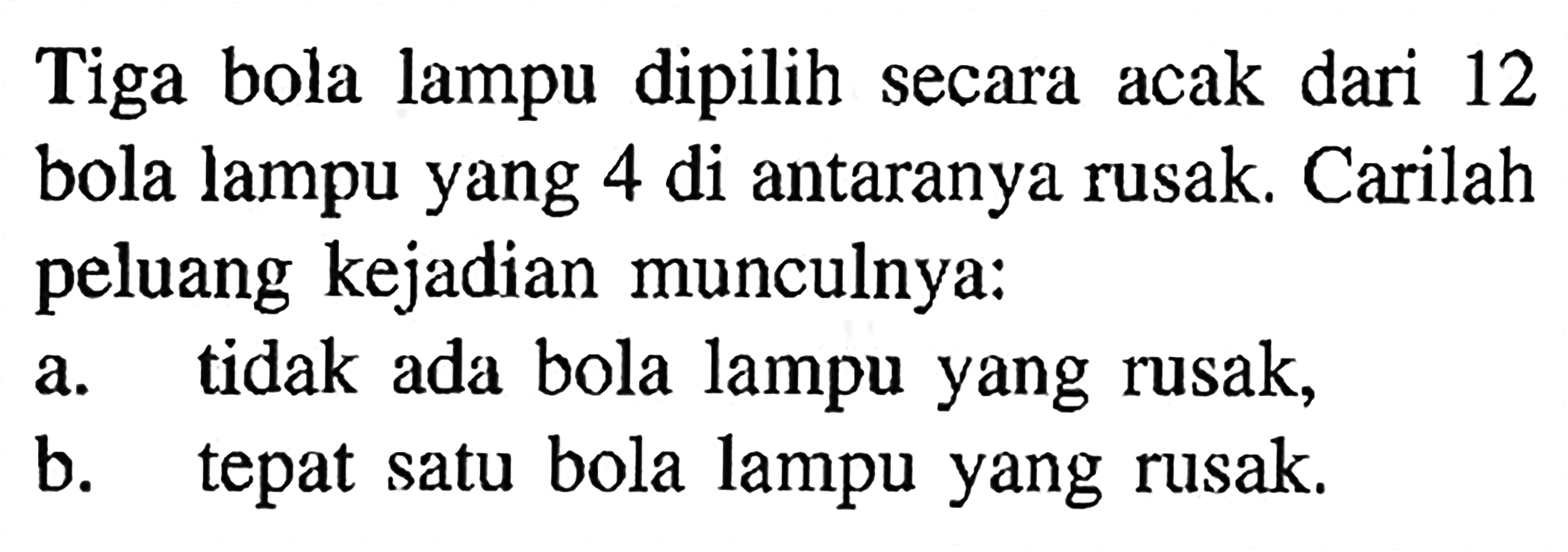 Tiga bola lampu dipilih secara acak dari 12 bola lampu yang 4 di antaranya rusak. Carilah peluang kejadian munculnya:a. tidak ada bola lampu yang rusak, b. tepat satu bola lampu yang rusak. 