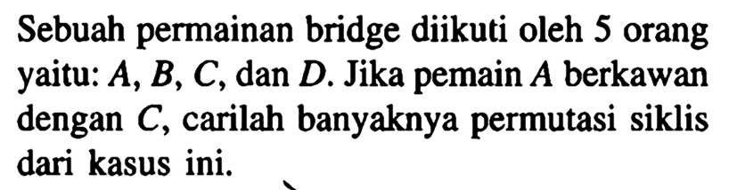 Sebuah permainan bridge diikuti oleh 5 orang yaitu: A, B, C, dan D. Jika pemain A berkawan dengan C, carilah banyaknya permutasi siklis dari kasus ini.