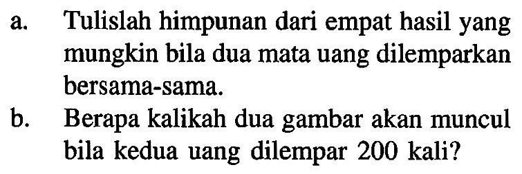 a. Tulislah himpunan dari empat hasil yang mungkin bila dua mata uang dilemparkan bersama-sama. 
b. Berapa kalikah dua gambar akan muncul bila kedua uang dilempar 200 kali?