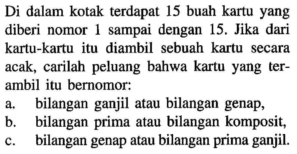 Di dalam kotak terdapat 15 buah kartu yangdiberi nomor 1 sampai dengan 15. Jika darikartu-kartu itu diambil sebuah kartu secaraacak, carilah peluang bahwa kartu yang ter-ambil itu bernomor: a. bilangan ganjil atau bilangan genap, b. bilangan prima atau bilangan komposit, c. bilangan genap atau bilangan prima ganjil. 