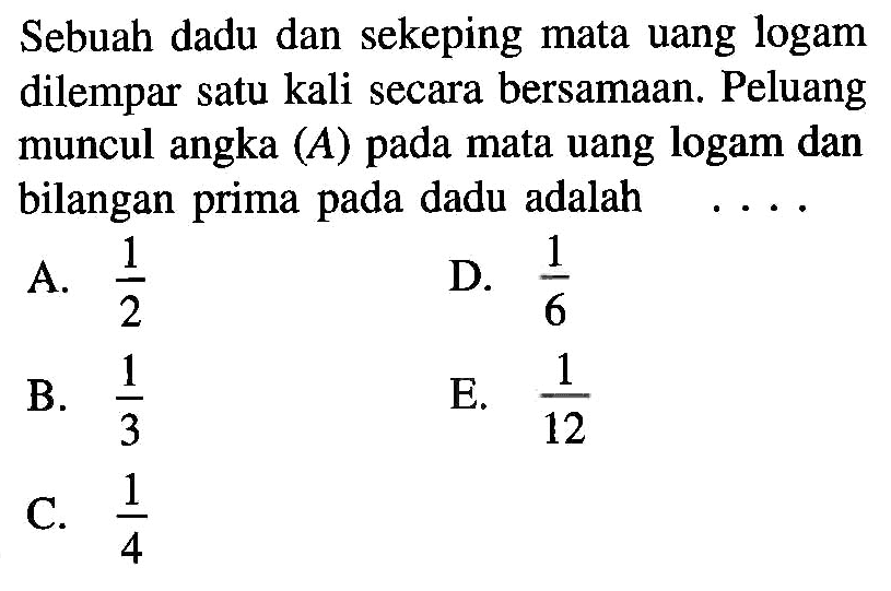 Sebuah dadu dan sekeping mata uang logam dilempar satu kali secara bersamaan. Peluang muncul angka  (A)  pada mata uang logam dan bilangan prima pada dadu adalahA.  1/2 D.  1/6 B.  1/3 E.  1/12 C.  1/4 