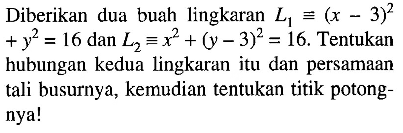 Diberikan dua buah lingkaran L1 ekuivalen (x-3)^2+y^2=16 dan L2 ekuivalen x^2+(y-3)^2=16. Tentukan hubungan kedua lingkaran itu dan persamaan tali busurnya, kemudian tentukan titik potongnya!