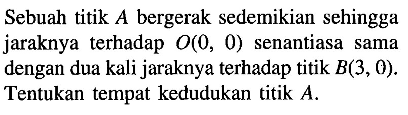 Sebuah titik A bergerak sedemikian sehingga jaraknya terhadap O(0, 0) senantiasa sama dengan dua kali jaraknya terhadap titik B(3, 0). Tentukan tempat kedudukan titik A.