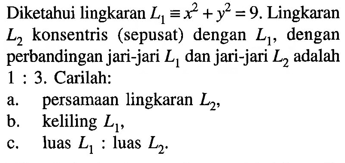 Diketahui lingkaran L1=x^2+y^2=9. Lingkaran L2 konsentris (sepusat) dengan L1, dengan perbandingan jari-jari L1 dan jari-jari L2 adalah 1:3. Carilah: a. persamaan lingkaran L2, b. keliling L1, c. luas L1: luas L2.