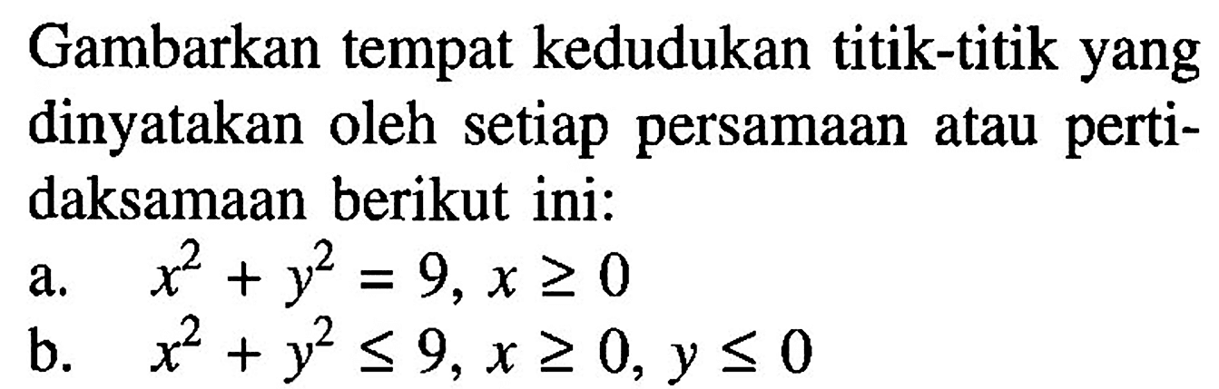 Gambarkan tempat kedudukan titik-titik yang dinyatakan oleh setiap persamaan atau pertidaksamaan berikut ini:a.  x^2+y^2=9, x >= 0 b.  x^2+y^2 <= 9, x >= 0, y <= 0 