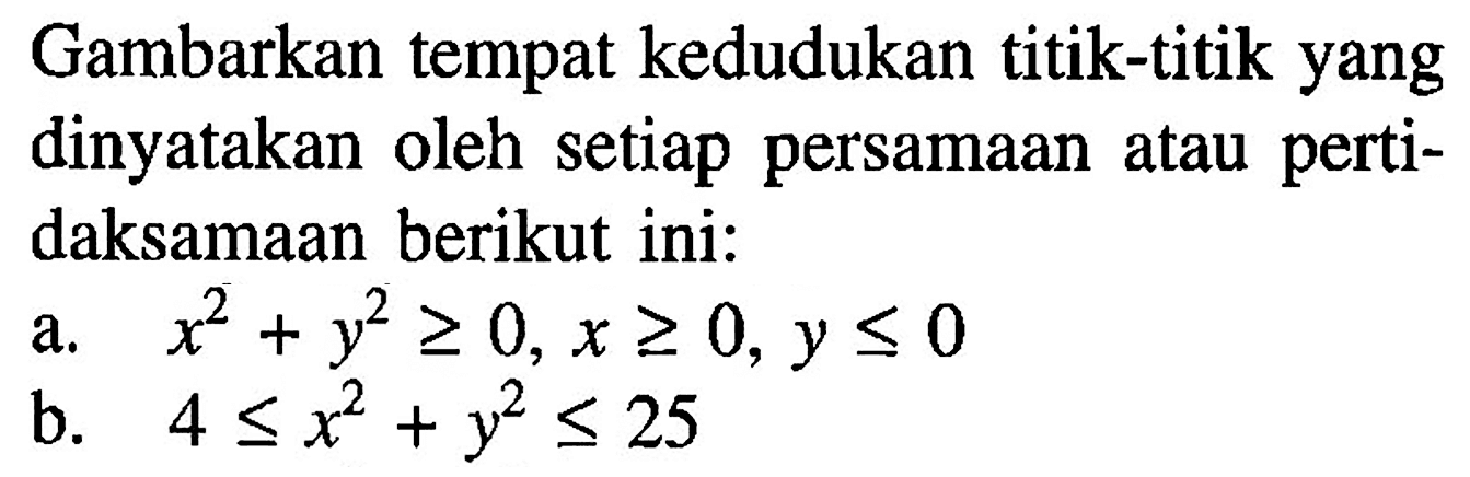 Gambarkan tempat kedudukan titik-titik yang dinyatakan oleh setiap persamaan atau pertidaksamaan berikut ini:a. x^2+y^2>=0, x>=0, y<=0 b. 4<=x^2+y^2<=25 