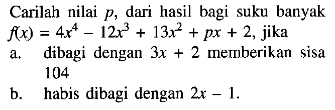 Carilah nilai p, dari hasil bagi suku banyak f(x)=4x^4-12x^3+13x^2+px+2, jika a. dibagi dengan 3x+2 memberikan sisa 104 b. habis dibagi dengan 2x-1.