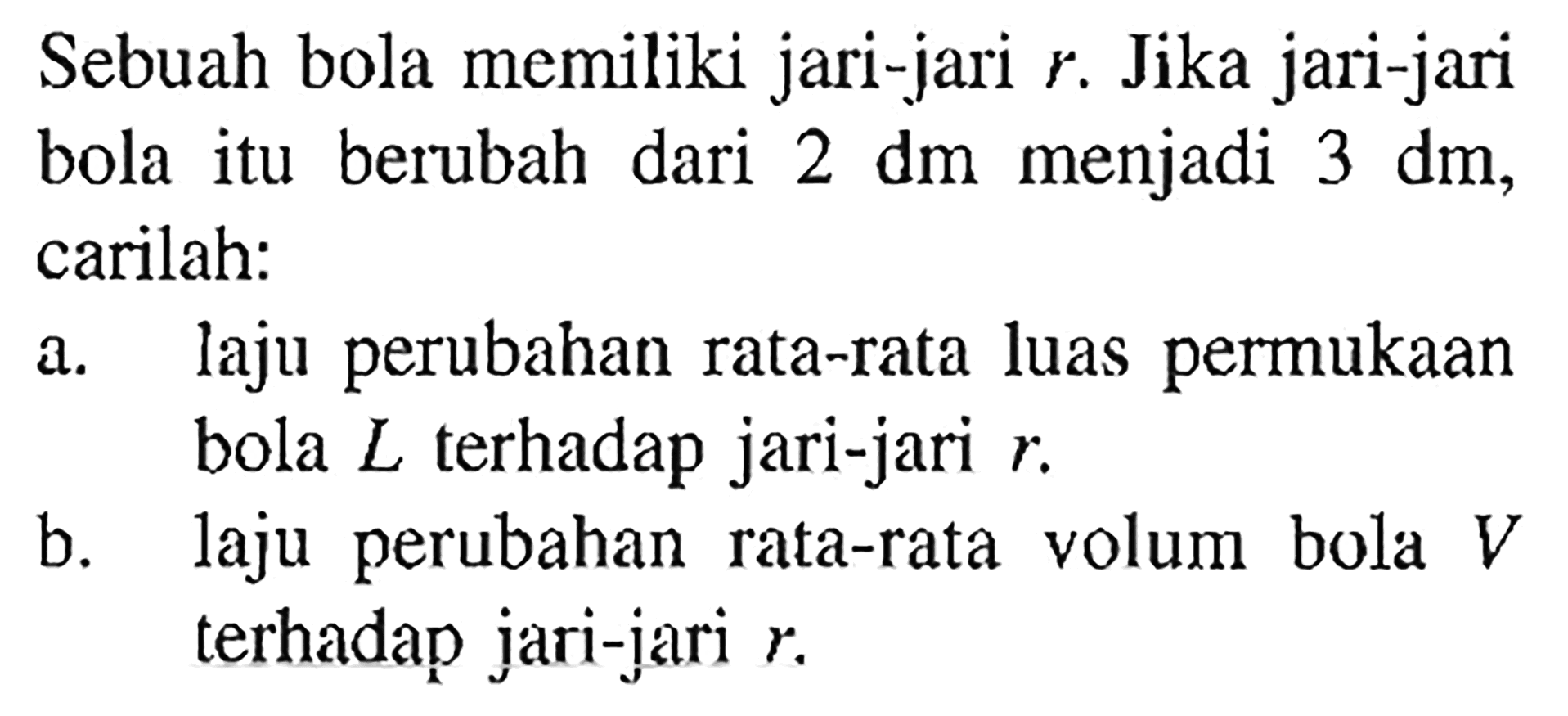 Sebuah bola memiliki jari-jari r. Jika jari-jari bola itu berubah dari  2 dm  menjadi 3 dm, carilah:
a. laju perubahan rata-rata luas permukaan bola L terhadap jari-jari  r .
b. laju perubahan rata-rata volum bola V terhadap jari-jari  r .