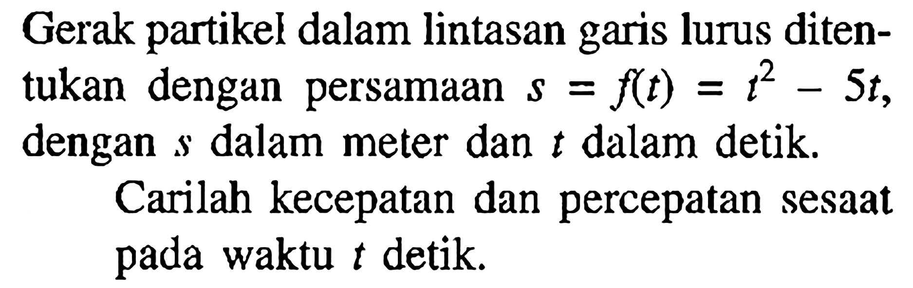 Gerak partikel dalam lintasan garis lurus ditentukan dengan persamaan s=f(t)=t^2-5t, dengan s dalam meter dan t dalam detik. Carilah kecepatan dan percepatan sesaat pada waktu t detik.