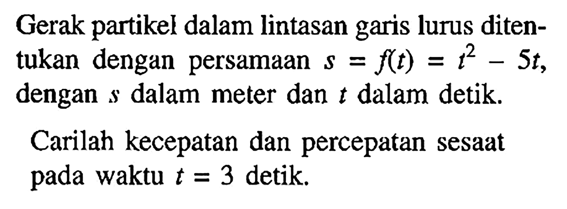 Gerak partikel dalam lintasan garis lurus ditentukan dengan persamaan s=f(t)=t^2-5t, dengan s dalam meter dan t dalam detik.Carilah kecepatan dan percepatan sesaat pada waktu t=3 detik.