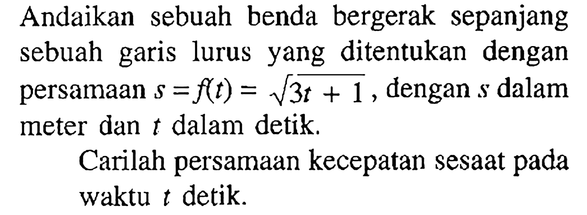 Andaikan sebuah benda bergerak sepanjang sebuah garis lurus yang ditentukan dengan persamaan  s=f(t)=akar(3 t+1 , dengan  s  dalam meter dan  t  dalam detik.Carilah persamaan kecepatan sesaat pada waktu  t  detik.