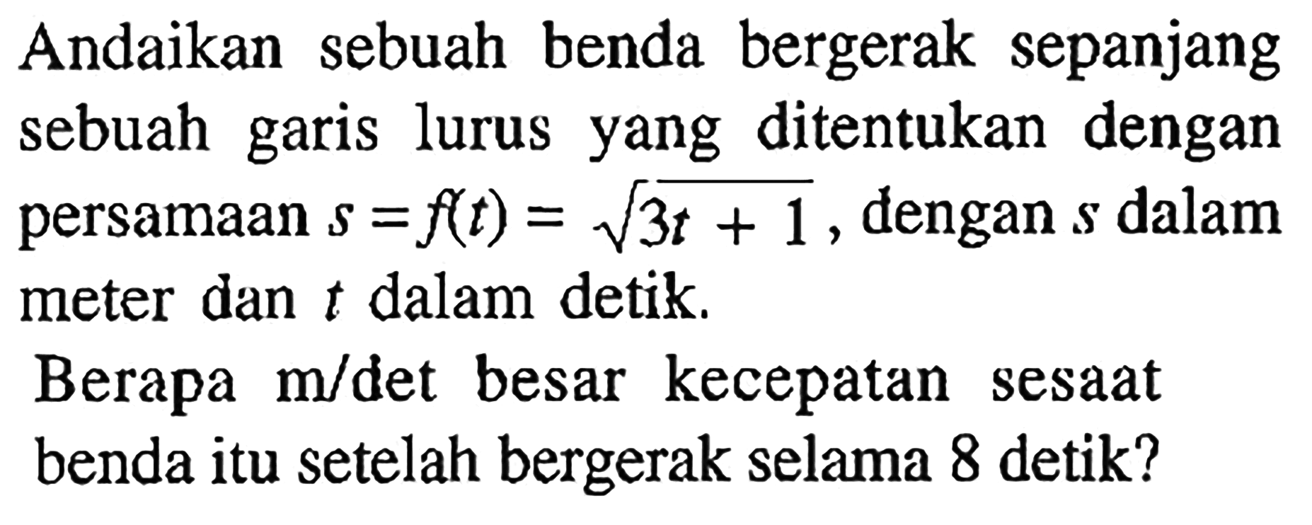 Andaikan sebuah benda bergerak sepanjang sebuah garis lurus yang ditentukan dengan persamaan s=f(t)=akar(3t+1), dengan s dalam meter dan t dalam detik.Berapa m/det besar kecepatan sesaat benda itu setelah bergerak selama 8 detik?