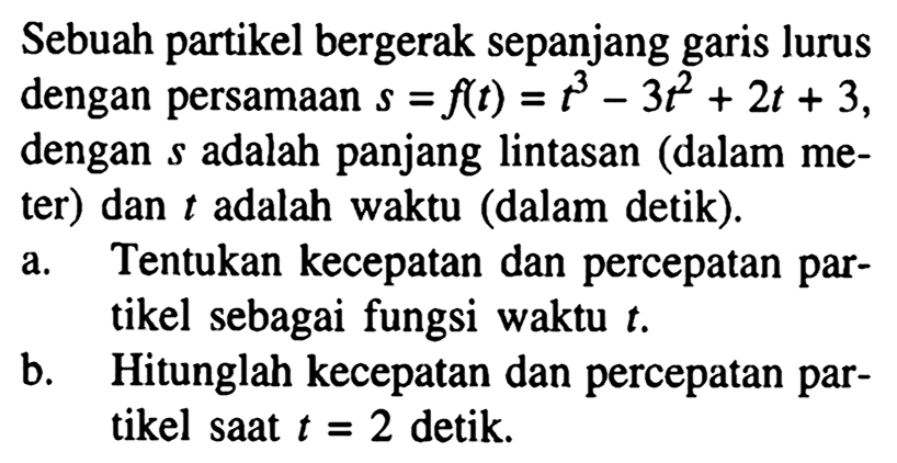 Sebuah partikel bergerak sepanjang garis lurus dengan persamaan  s=f(t)=t^3-3t^2+2t+3 , dengan  s  adalah panjang lintasan (dalam meter) dan  t  adalah waktu (dalam detik).a. Tentukan kecepatan dan percepatan partikel sebagai fungsi waktu  t .b. Hitunglah kecepatan dan percepatan partikel saat  t=2  detik.