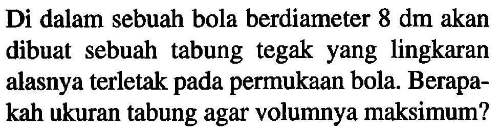 Di dalam sebuah bola berdiameter  8 dm  akan dibuat sebuah tabung tegak yang lingkaran alasnya terletak pada permukaan bola. Berapakah ukuran tabung agar volumnya maksimum?