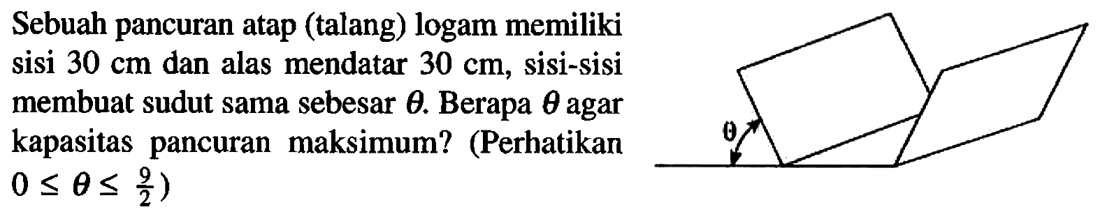 Sebuah pancuran atap (talang) logam memiliki sisi 30 cm dan alas mendatar 30 cm, sisi-sisi membuat sudut sama sebesar theta. Berapa theta agar kapasitas pancuran maksimum? (Perhatikan 0 <= 0 <= 9/2) theta