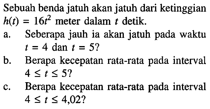 Sebuah benda jatuh akan jatuh dari ketinggian h(t)=16t^2 meter dalam t detik. a. Seberapa jauh ia akan jatuh pada waktu t=4 dan t=5? b. Berapa kecepatan rata-rata pada interval  4<=t<5=? c. Berapa kecepatan rata-rata pada interval 4<=t<=4,02