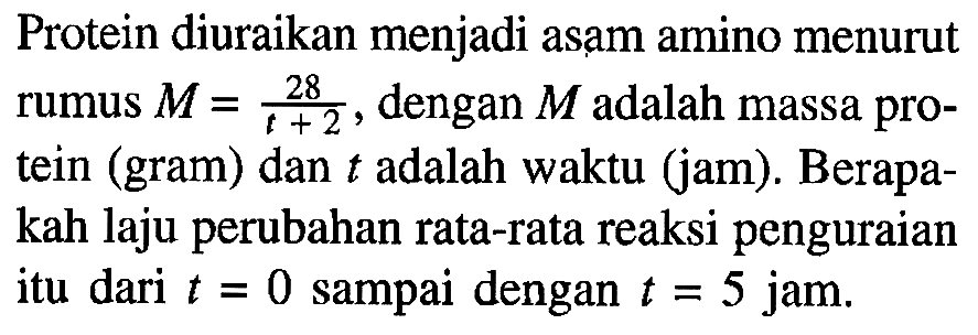 Protein diuraikan menjadi asam amino menurut rumus M = 28/(t+2), dengan  M  adalah massa protein (gram) dan  t  adalah waktu (jam). Berapakah laju perubahan rata-rata reaksi penguraian itu dari t = 0 sampai dengan t = 5 jam.