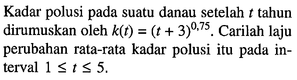 Kadar polusi pada suatu danau setelah  t  tahun dirumuskan oleh  k(t)=(t+3)^(0,75) . Carilah laju perubahan rata-rata kadar polusi itu pada interval  1 <= t <= 5