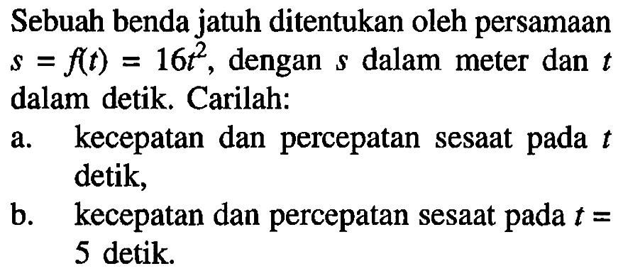 Sebuah benda jatuh ditentukan oleh persamaan s=f(t)=16t^2, dengan s dalam meter dan t dalam detik. Carilah: a. kecepatan dan percepatan sesaat pada t detik, b. kecepatan dan percepatan sesaat pada t=5 detik.