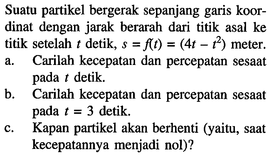 Suatu partikel bergerak sepanjang garis koordinat dengan jarak berarah dari titik asal ke titik setelah t detik, s=f(t)=(4t-t^2) meter. a. Carilah kecepatan dan percepatan sesaat pada t detik. b. Carilah kecepatan dan percepatan sesaat pada t=3 detik. c. Kapan partikel akan berhenti (yaitu, saat kecepatannya menjadi nol)? 