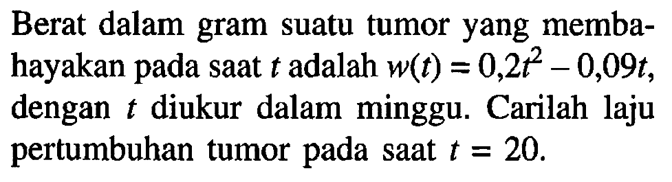 Berat dalam gram suatu tumor yang membahayakan pada saat  t  adalah  w(t)=0,2 t^2-0,09 t , dengan  t  diukur dalam minggu. Carilah laju pertumbuhan tumor pada saat  t=20 .