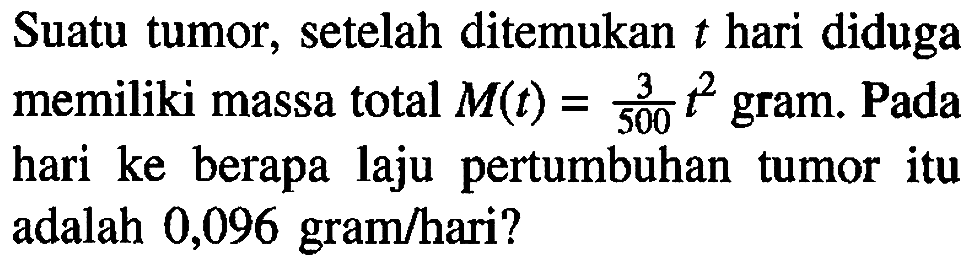 Suatu tumor, setelah ditemukan  t  hari diduga memiliki massa total  M(t)=(3)/(500) t^2  gram. Pada hari ke berapa laju pertumbuhan tumor itu adalah 0,096 gram/hari?