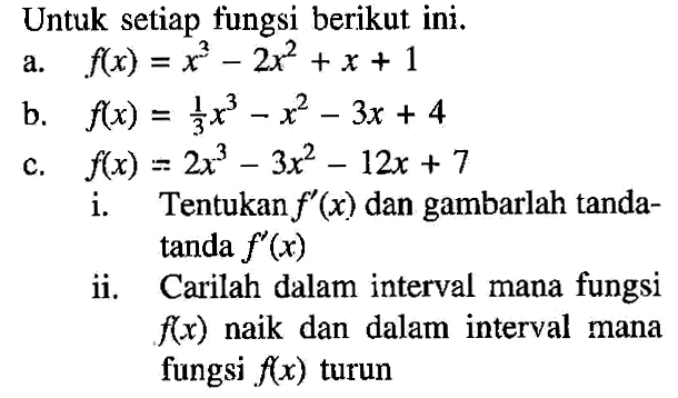 Untuk setiap fungsi berikut ini. 
a.  f(x)=x^3-2x^2+x+1 
b.  f(x)=1/3 x^3-x^2-3x+4 
c.  f(x)=2x^3-3x^2-12x+7 
i. Tentukan f'(x) dan gambarlah tandatanda f'(x) 
ii. Carilah dalam interval mana fungsi  f(x)  naik dan dalam interval mana fungsi  f(x)  turun 