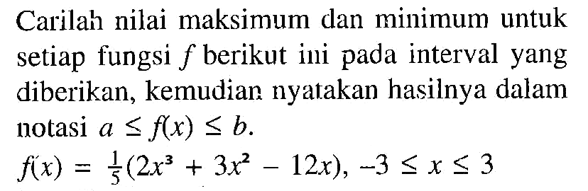 Carilah nilai maksimum dan minimum untuk setiap fungsi  f  berikut ini pada interval yang diberikan, kemudian nyatakan hasilnya dalam notasi  a <= f(x) <= b. f(x)=1/5(2x^3+3x^2-12x), -3 <= x <= 3 