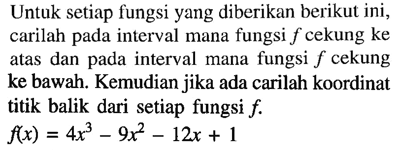 Untuk setiap fungsi yang diberikan berikut ini, carilah pada interval mana fungsi f cekung ke atas dan pada interval mana fungsi f cekung ke bawah. Kemudian jika ada carilah koordinat titik balik dari setiap fungsi f.f(x)=4x^3-9x^2-12x+1