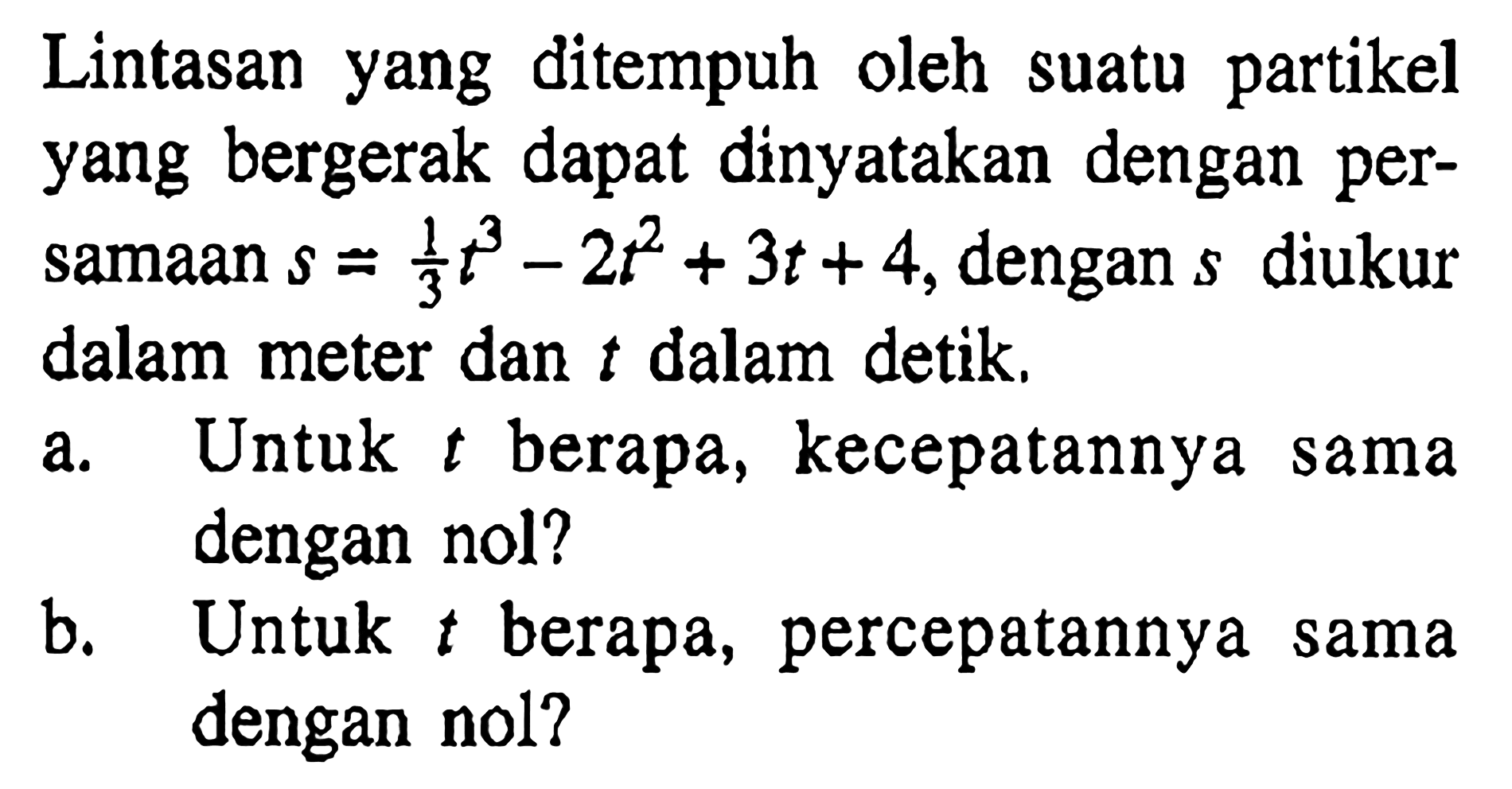 Lintasan yang ditempuh oleh suatu partikelyang bergerak dapat dinyatakan dengan per-samaan  s=1/3 t^3-2t^2+3t+4, dengan s diukur dalam meter dan t dalam detik.a. Untuk t berapa, kecepatannya sama dengan nol? b. Untuk t berapa, percepatannya sama dengan nol? 