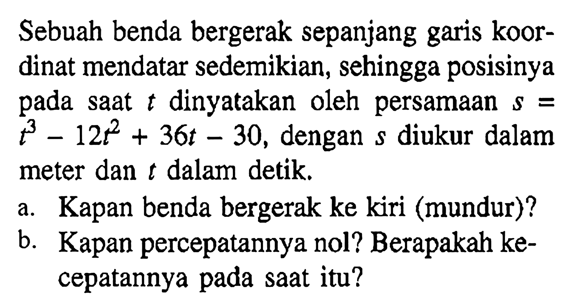 Sebuah benda bergerak sepanjang garis koordinat mendatar sedemikian, sehingga posisinya pada saat  t  dinyatakan oleh persamaan  s=t^3-12t^2+36t-30 , dengan  s  diukur dalam meter dan  t  dalam detik.a. Kapan benda bergerak ke kiri (mundur)?b. Kapan percepatannya nol? Berapakah kecepatannya pada saat itu?