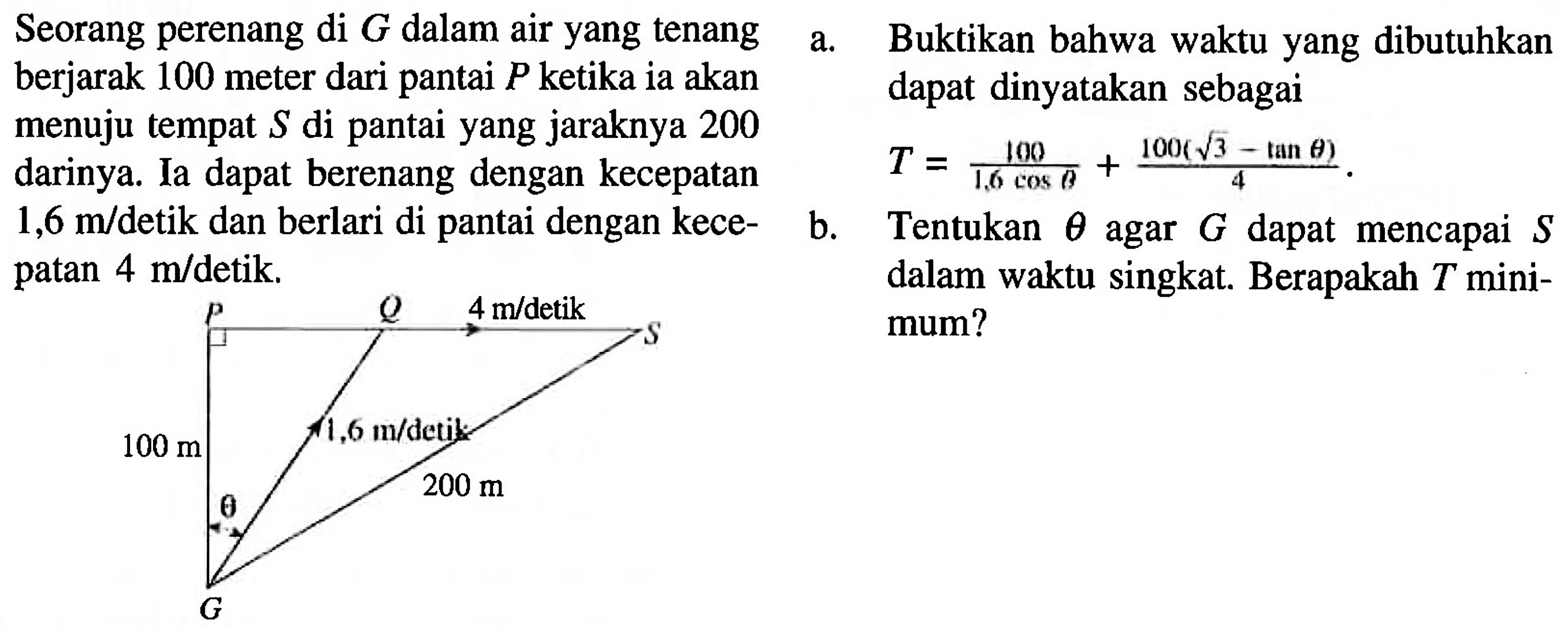 Seorang perenang di  G  dalam air yang tenang berjarak 100 meter dari pantai  P  ketika ia akan menuju tempat  S  di pantai yang jaraknya 200  darinya. la dapat berenang dengan kecepatan 1,6 m/detik dan berlari dengan kecepatan 4 m/detik.
P Q S G theta 4m/detik 1,6 m/detik 100 m 200 m theta 
a. Buktikan bahwa waktu yang dibutuhkan  dapat dinyatakan sebagai T=(100)/(1,6 cos theta) + (100(akar(3)-tan theta))/(4) . 
b. Tentukan theta agar G dapat mencapai S dalam waktu singkat. Berapakah T minimum?