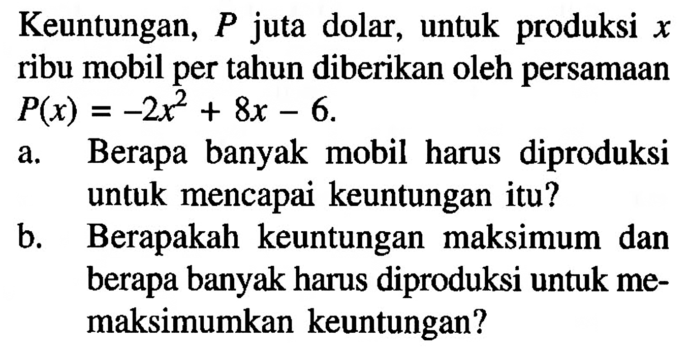 Keuntungan, P juta dolar, untuk produksi x ribu mobil per tahun diberikan oleh persamaan P(x)=-2x^2 + 8x - 6 a. Berapa banyak mobil harus diproduksi untuk mencapai keuntungan itu?
b. Berapakah keuntungan maksimum dan berapa banyak harus diproduksi untuk memaksimumkan keuntungan?