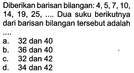 Diberikan barisan bilangan: 4, 5, 7, 10, 14, 19, 25, .... Dua suku berikutnya dari barisan bilangan tersebut adalah ....