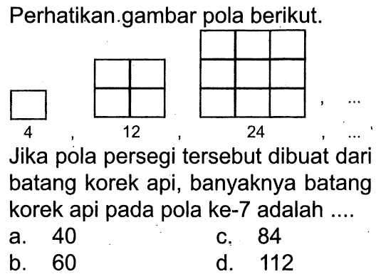 Perhatikan gambar pola berikut. Jika pola persegi tersebut dibuat dari batang korek api, banyaknya batang korek api pada pola ke-7 adalah.... a. 40 c. 84 b. 60 d. 112