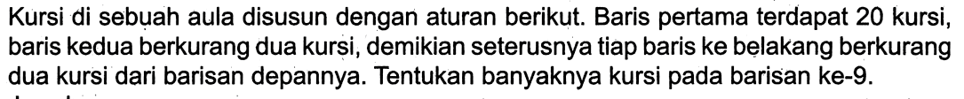 Kursi di sebuah aula disusun dengan aturan berikut. Baris pertama terdapat 20 kursi, baris kedua berkurang dua kursi, demikian seterusnya tiap baris ke belakang berkurang dua kursi dari barisan depannya. Tentukan banyaknya kursi pada barisan ke-9.