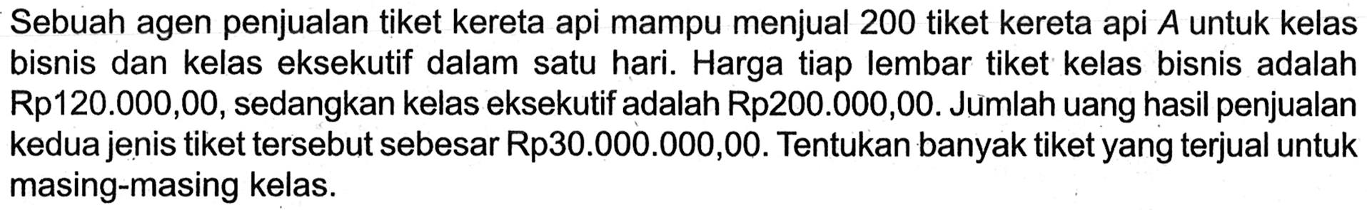 Sebuah agen penjualan tiket kereta api mampu menjual 200 tiket kereta api A untuk kelas bisnis dan kelas eksekutif dalam satu hari. Harga tiap lembar tiket kelas bisnis adalah Rp120.000,00, sedangkan kelas eksekutif adalah Rp200.000,00. Jumlah uang hasil penjualan kedua jenis tiket tersebut sebesar Rp30.000.000,00. Tentukan banyak tiket yang terjual untuk masing-masing kelas.